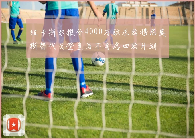 纽卡斯尔报价4000万欧求购穆尼奥斯替代戈登皇马不考虑回购计划