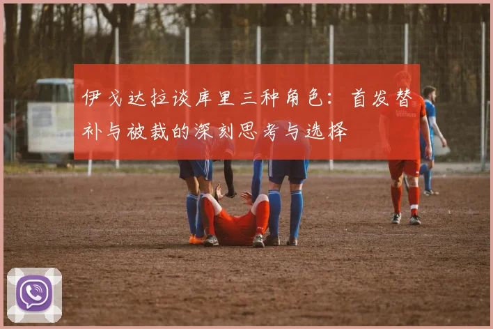 伊戈达拉谈库里三种角色：首发替补与被裁的深刻思考与选择