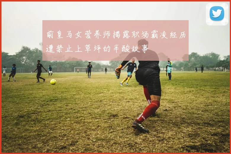 前皇马女营养师揭露职场霸凌经历遭禁止上草坪的辛酸故事