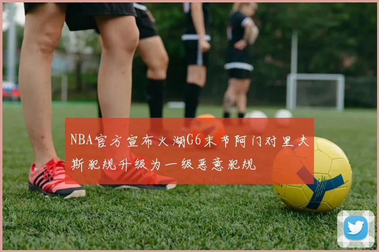 NBA官方宣布火湖G6末节阿门对里夫斯犯规升级为一级恶意犯规