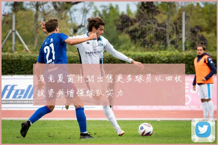 马竞夏窗计划出售更多球员以回收投资并增强球队实力
