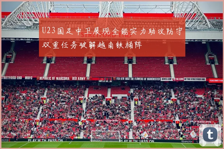 U23国足中卫展现全能实力助攻防守双重任务破解越南铁桶阵