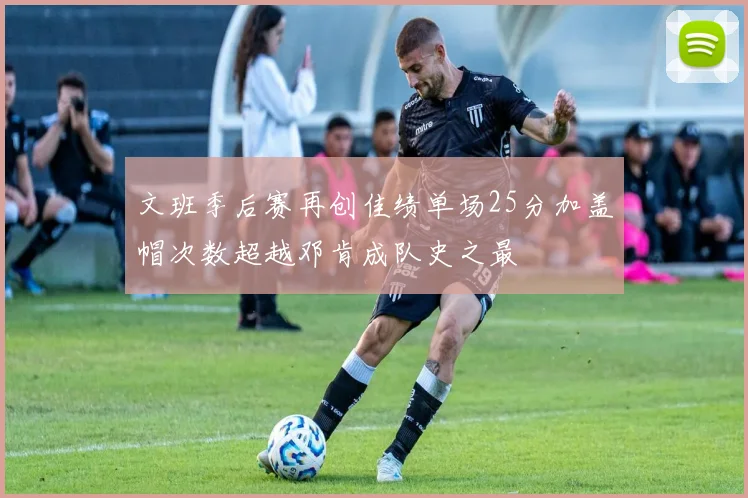 文班季后赛再创佳绩单场25分加盖帽次数超越邓肯成队史之最