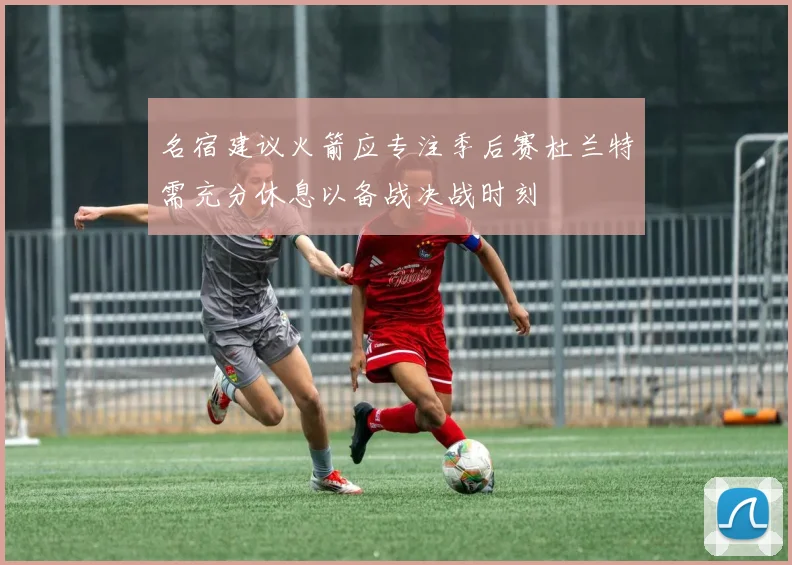 名宿建议火箭应专注季后赛杜兰特需充分休息以备战决战时刻