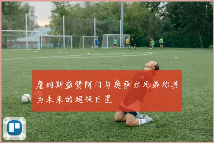 詹姆斯盛赞阿门与奥萨尔兄弟称其为未来的超级巨星