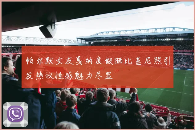 帕尔默女友戛纳度假晒比基尼照引发热议性感魅力尽显