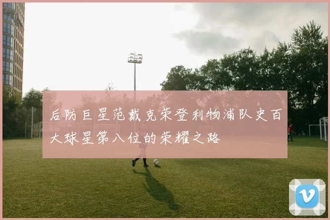 后防巨星范戴克荣登利物浦队史百大球星第八位的荣耀之路