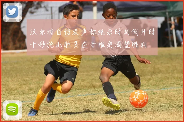 沃尔特自信发声称绝杀时刻倒计时十秒抢七胜负在于谁更渴望胜利