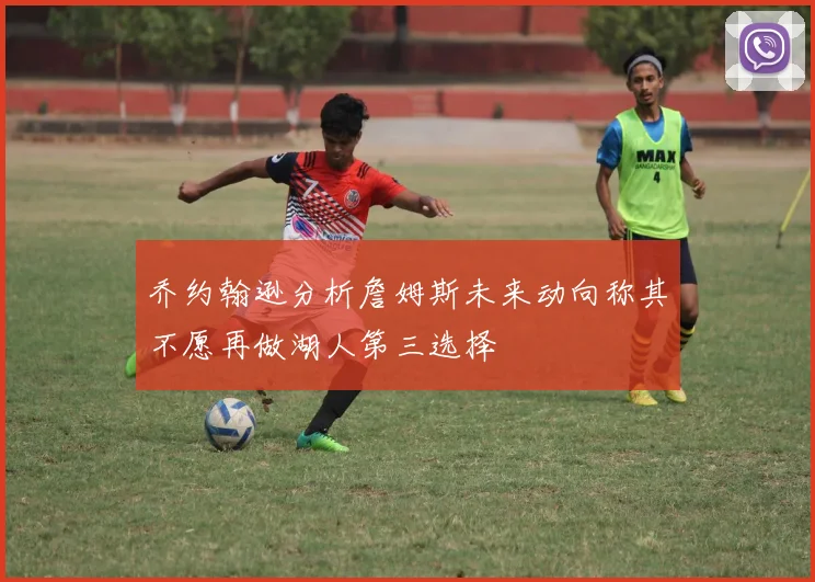 乔约翰逊分析詹姆斯未来动向称其不愿再做湖人第三选择