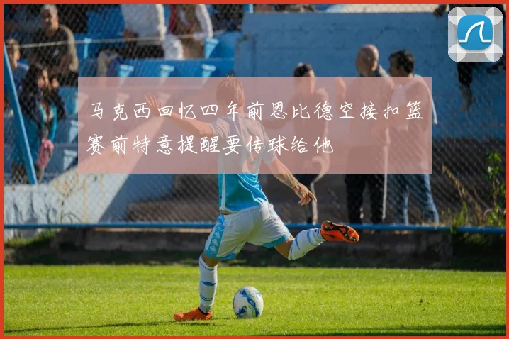 马克西回忆四年前恩比德空接扣篮赛前特意提醒要传球给他
