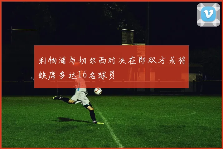 利物浦与切尔西对决在即双方或将缺席多达16名球员